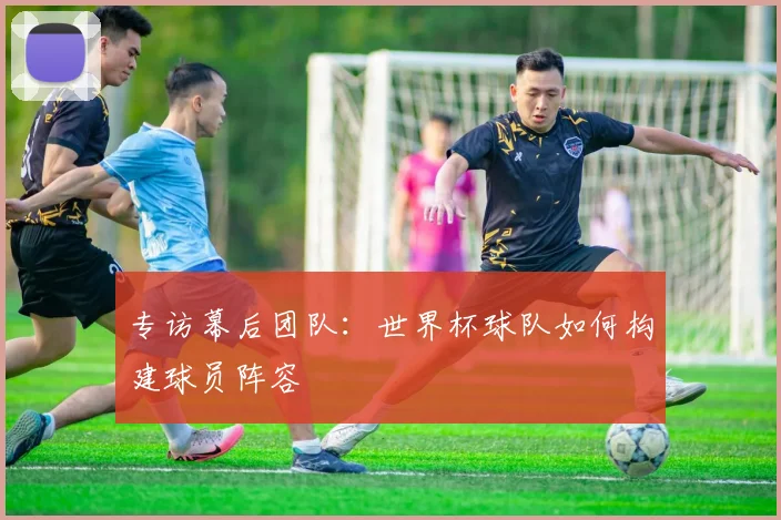 专访幕后团队：世界杯球队如何构建球员阵容