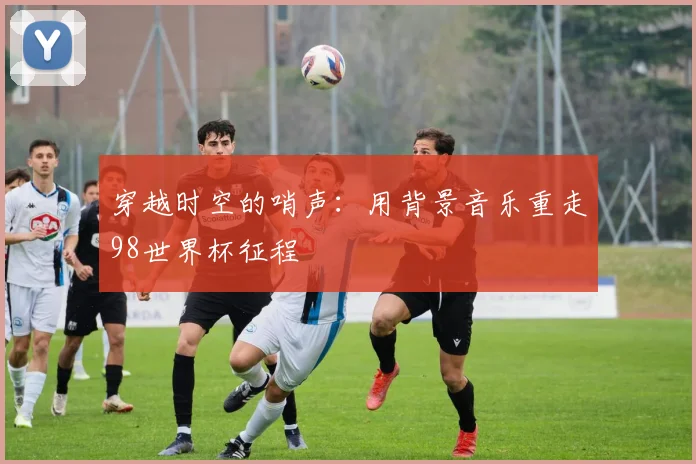 穿越时空的哨声：用背景音乐重走98世界杯征程